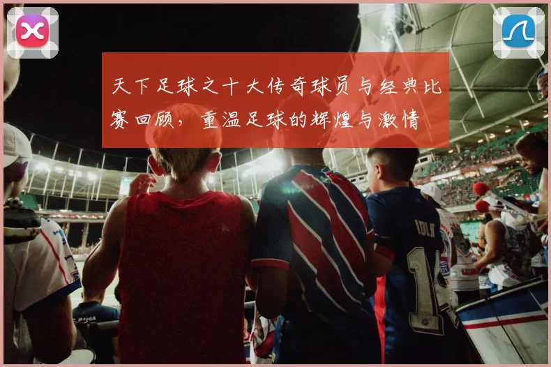 天下足球之十大传奇球员与经典比赛回顾，重温足球的辉煌与激情