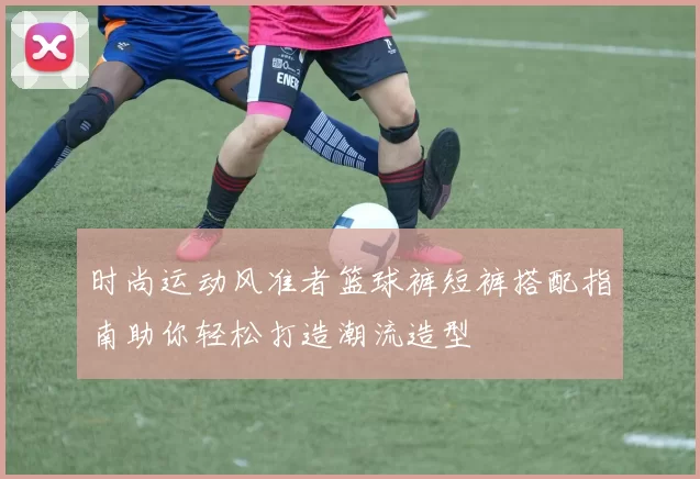时尚运动风准者篮球裤短裤搭配指南助你轻松打造潮流造型