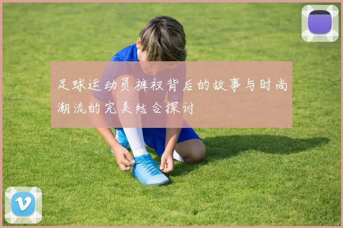 足球运动员裤衩背后的故事与时尚潮流的完美结合探讨